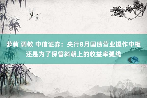 萝莉 调教 中信证券：央行8月国债营业操作中枢还是为了保管斜朝上的收益率弧线