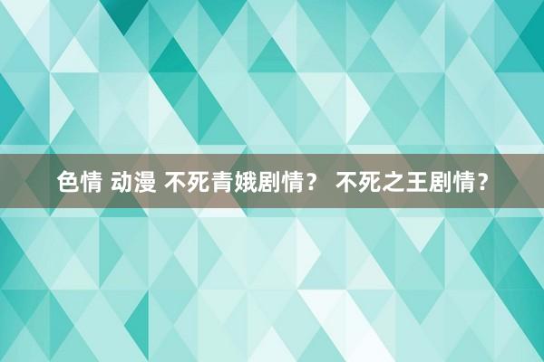 色情 动漫 不死青娥剧情？ 不死之王剧情？