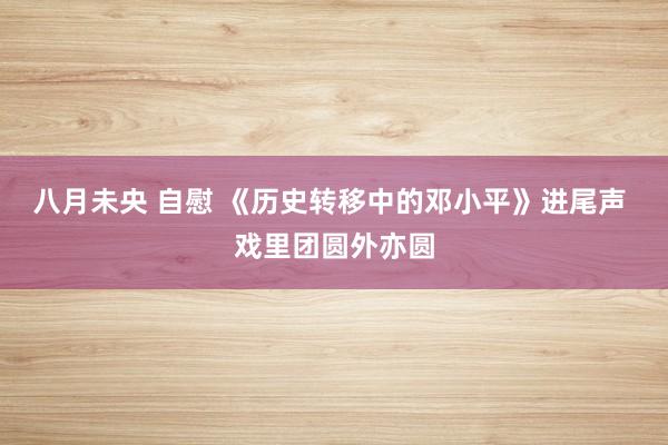 八月未央 自慰 《历史转移中的邓小平》进尾声 戏里团圆外亦圆