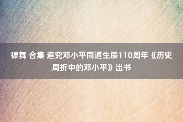 裸舞 合集 追究邓小平同道生辰110周年《历史周折中的邓小平》出书