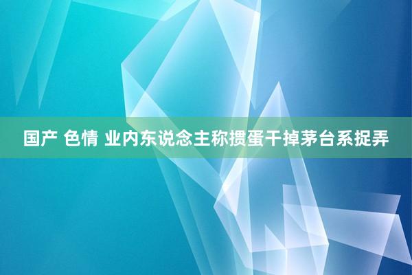 国产 色情 业内东说念主称掼蛋干掉茅台系捉弄