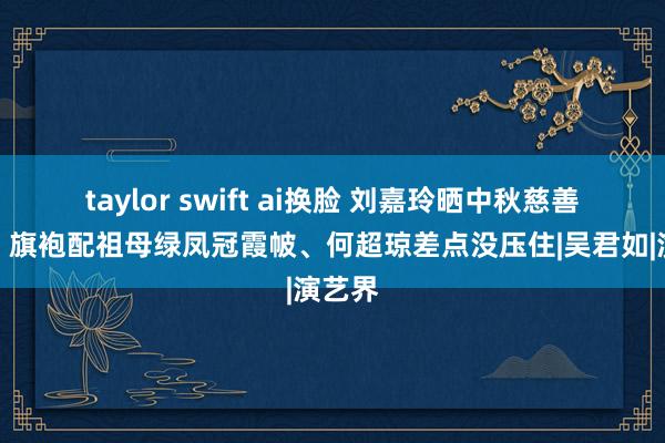 taylor swift ai换脸 刘嘉玲晒中秋慈善晚宴，旗袍配祖母绿凤冠霞帔、何超琼差点没压住|吴君如|演艺界