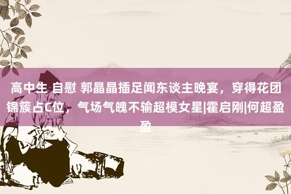 高中生 自慰 郭晶晶插足闻东谈主晚宴，穿得花团锦簇占C位，气场气魄不输超模女星|霍启刚|何超盈