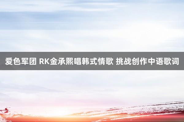 爱色军团 RK金承熙唱韩式情歌 挑战创作中语歌词