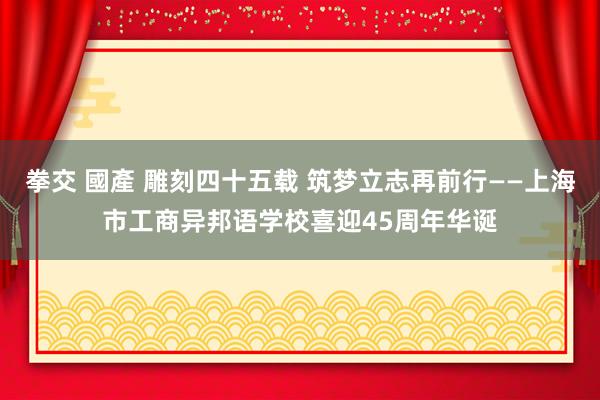 拳交 國產 雕刻四十五载 筑梦立志再前行——上海市工商异邦语学校喜迎45周年华诞