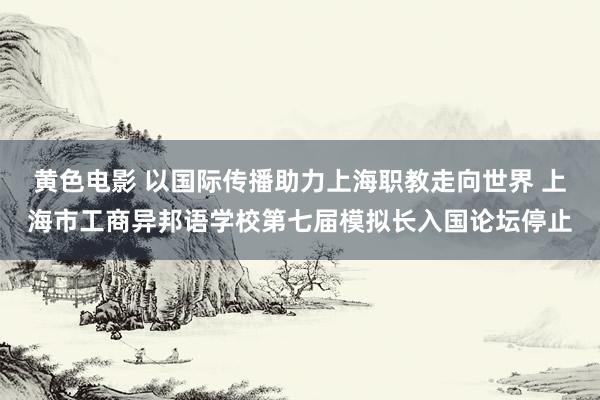 黄色电影 以国际传播助力上海职教走向世界 上海市工商异邦语学校第七届模拟长入国论坛停止