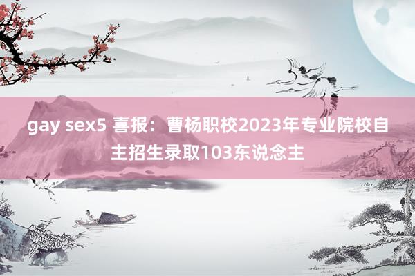 gay sex5 喜报：曹杨职校2023年专业院校自主招生录取103东说念主