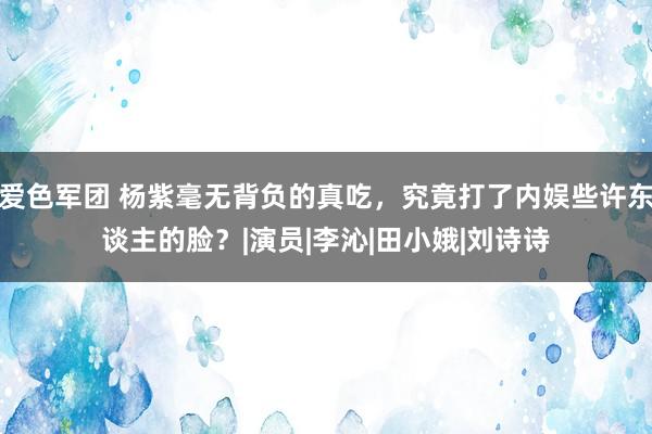 爱色军团 杨紫毫无背负的真吃，究竟打了内娱些许东谈主的脸？|演员|李沁|田小娥|刘诗诗