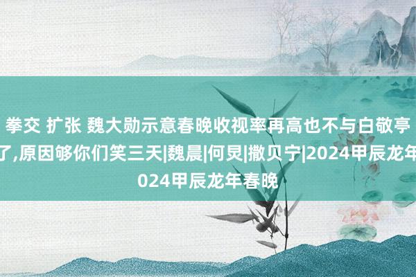 拳交 扩张 魏大勋示意春晚收视率再高也不与白敬亭合营了,原因够你们笑三天|魏晨|何炅|撒贝宁|2024甲辰龙年春晚