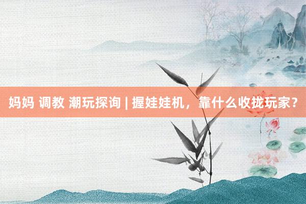 妈妈 调教 潮玩探询 | 握娃娃机，靠什么收拢玩家？