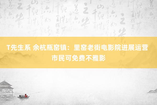 T先生系 余杭瓶窑镇：里窑老街电影院进展运营 市民可免费不雅影