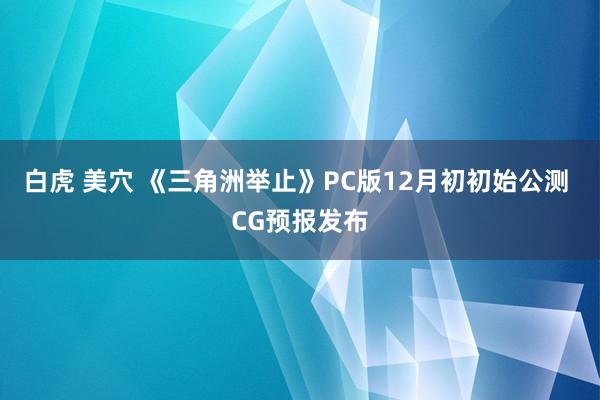 白虎 美穴 《三角洲举止》PC版12月初初始公测 CG预报发布