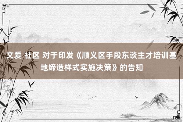 文爱 社区 对于印发《顺义区手段东谈主才培训基地缔造样式实施决策》的告知