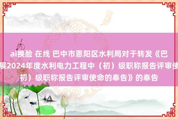 ai换脸 在线 巴中市恩阳区水利局对于转发《巴中市水利局对于开展2024年度水利电力工程中（初）级职称报告评审使命的奉告》的奉告